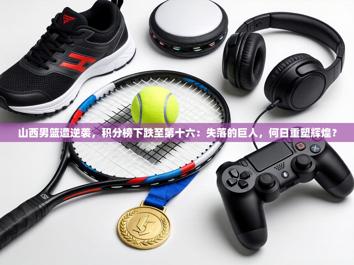 山西男篮遭逆袭，积分榜下跌至第十六：失落的巨人，何日重塑辉煌？  第1张
